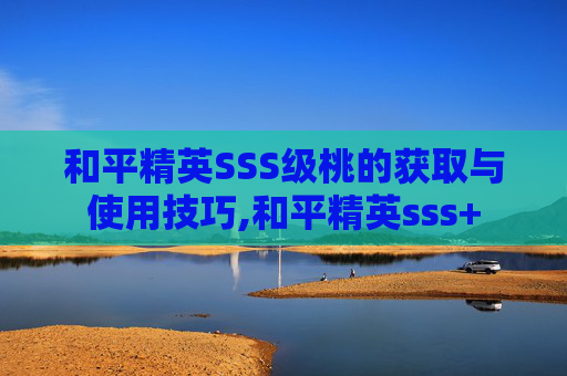 和平精英SSS级桃的获取与使用技巧,和平精英sss+