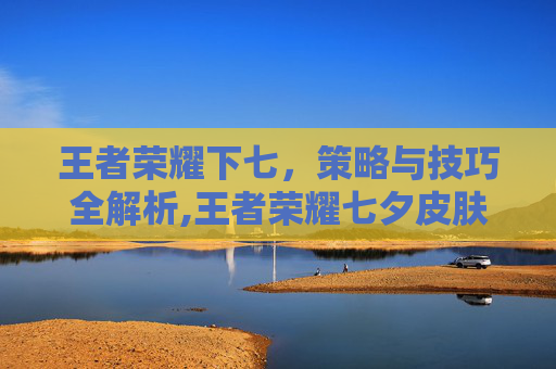 王者荣耀下七，策略与技巧全解析,王者荣耀七夕皮肤限免
