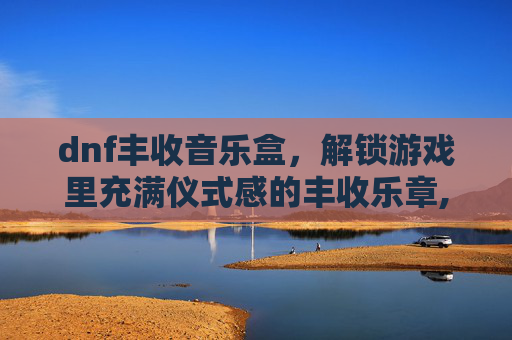 dnf丰收音乐盒，解锁游戏里充满仪式感的丰收乐章,dnf丰收的音乐盒叫什么-第1张图片-游戏守望资讯网