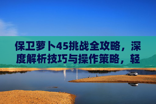 保卫萝卜45挑战全攻略，深度解析技巧与操作策略，轻松完成通关挑战,保卫萝卜挑战45关攻略-第1张图片-游戏守望资讯网