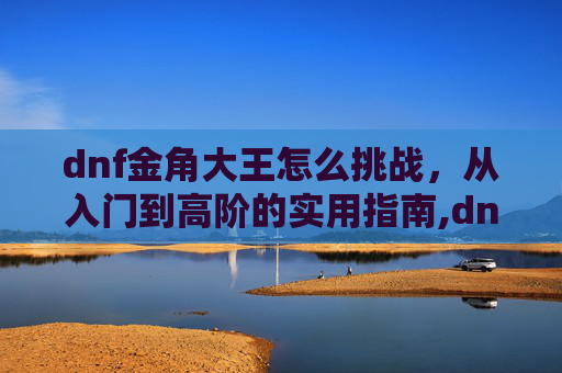dnf金角大王怎么挑战，从入门到高阶的实用指南,dnf金角大王怎么挑战的-第1张图片-游戏守望资讯网