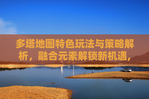 多塔地图特色玩法与策略解析，融合元素解锁新机遇,dota地图下载-第1张图片-游戏守望资讯网