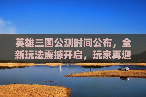 英雄三国公测时间公布，全新玩法震撼开启，玩家再迎热血征程,英雄三国官网最新公告-第1张图片-游戏守望资讯网