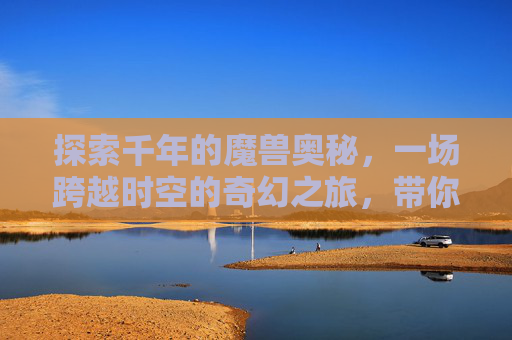 探索千年的魔兽奥秘，一场跨越时空的奇幻之旅，带你领略魔兽的独特魅力,悠久魔兽地图-第1张图片-游戏守望资讯网
