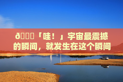 🌟「哇！」宇宙最震撼的瞬间，就发生在这个瞬间,WOW85级元素S天赋-第1张图片-游戏守望资讯网