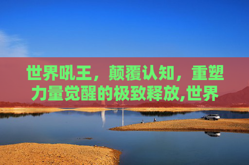 世界吼王，颠覆认知，重塑力量觉醒的极致释放,世界吼王震破玻璃杯-第1张图片-游戏守望资讯网