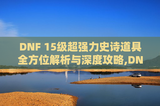 DNF 15级超强力史诗道具全方位解析与深度攻略,DNF15级史诗-第1张图片-游戏守望资讯网