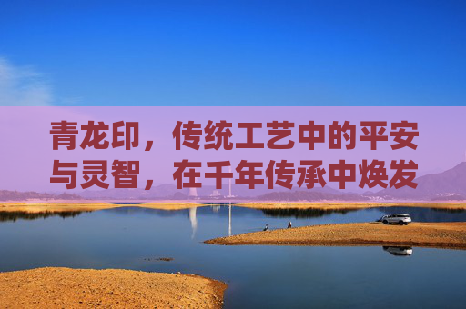 青龙印,传统工艺中的平安与灵智,在千年传承中焕发独特价值,青龙印章图片-第1张图片-游戏守望资讯网 青龙印,传统工艺中的平安与灵智,在千年传承中焕发独特价值,青龙印章图片-第1张图片-游戏守望资讯网