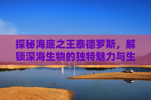探秘海底之王泰德罗斯，解锁深海生物的独特魅力与生态价值,海底之王泰德罗斯是谁-第1张图片-游戏守望资讯网