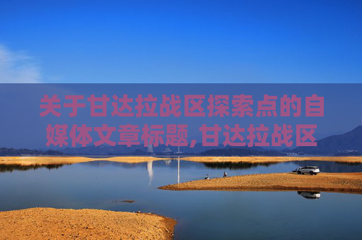 关于甘达拉战区探索点的自媒体文章标题,甘达拉战区专精点-第1张图片-游戏守望资讯网