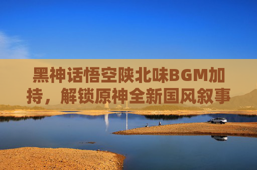 黑神话悟空陕北味BGM加持,解锁原神全新国风叙事,黑神话悟空陕北小调歌词-第1张图片-游戏守望资讯网 黑神话悟空陕北味BGM加持,解锁原神全新国风叙事,黑神话悟空陕北小调歌词-第1张图片-游戏守望资讯网