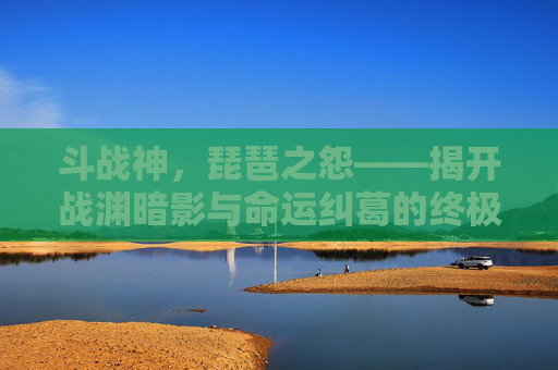 斗战神，琵琶之怨——揭开战渊暗影与命运纠葛的终极揭示,斗战神琵琶之怨任务在哪