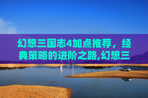 幻想三国志4加点推荐，经典策略的进阶之路,幻想三国志4加点推荐贴吧