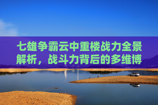 七雄争霸云中重楼战力全景解析，战斗力背后的多维博弈与潜力剖析,七雄争霸云中重楼战力表最新