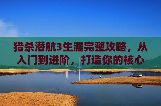 猎杀潜航3生涯完整攻略，从入门到进阶，打造你的核心战力,猎杀潜航3生涯攻略视频