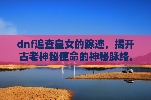 dnf追查皇女的踪迹，揭开古老神秘使命的神秘脉络,dnf追查皇女的踪迹在哪-第1张图片-游戏守望资讯网