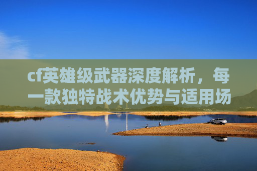 cf英雄级武器深度解析，每一款独特战术优势与适用场景剖析,cf英雄级武器在哪里买
