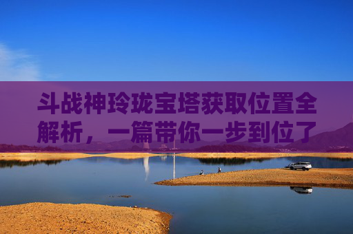 斗战神玲珑宝塔获取位置全解析，一篇带你一步到位了解建造方法,斗战神藏龙洞玲珑宝塔在哪