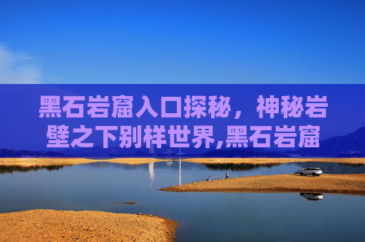 黑石岩窟入口探秘，神秘岩壁之下别样世界,黑石岩窟入口在哪