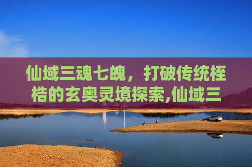 仙域三魂七魄，打破传统桎梏的玄奥灵境探索,仙域三魂七魄怎么加点-第1张图片-游戏守望资讯网