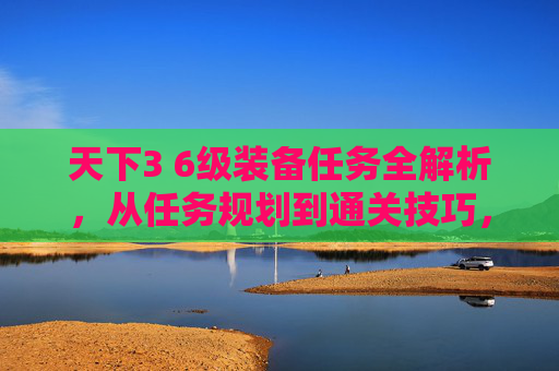 天下3 6级装备任务全解析，从任务规划到通关技巧，一篇文章看懂核心玩法,天下3 60级装备任务怎么做-第1张图片-游戏守望资讯网