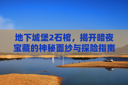 地下城堡2石棺，揭开暗夜宝藏的神秘面纱与探险指南,地下城堡2石棺封印还是打开