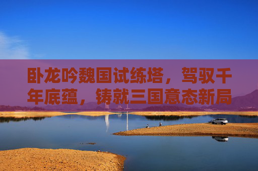 卧龙吟魏国试练塔，驾驭千年底蕴，铸就三国意态新局,卧龙吟试练塔攻略