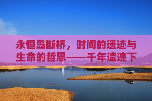 永恒岛断桥，时间的遗迹与生命的哲思——千年遗迹下，谁在无声诉说苍穹故事？,永恒岛断桥那里怎么过去