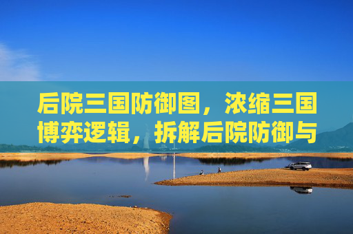 后院三国防御图，浓缩三国博弈逻辑，拆解后院防御与扩张的底层规则,后院三国武将