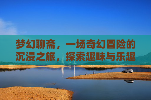 梦幻聊斋，一场奇幻冒险的沉浸之旅，探索趣味与乐趣的无限可能,梦幻聊斋好玩吗知乎
