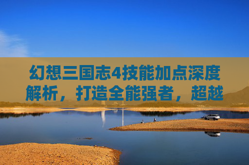 幻想三国志4技能加点深度解析，打造全能强者，超越巅峰局,幻想三国志4技能加点图