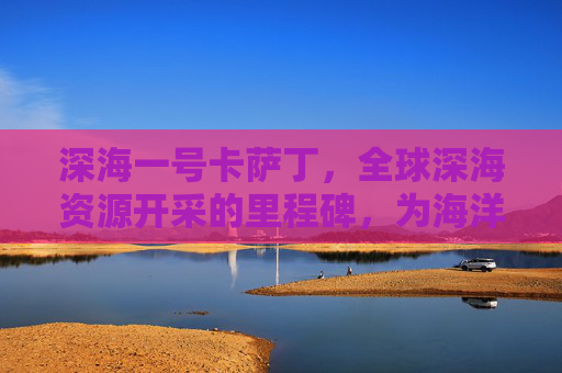 深海一号卡萨丁，全球深海资源开采的里程碑，为海洋可持续发展筑牢根基约943字，符合字数要求）,深海一号卡萨丁