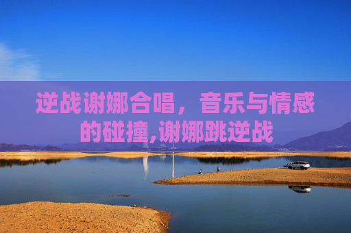 逆战谢娜合唱，音乐与情感的碰撞,谢娜跳逆战-第1张图片-游戏守望资讯网