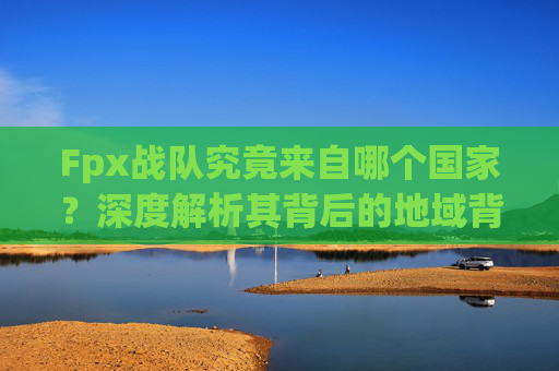 Fpx战队究竟来自哪个国家？深度解析其背后的地域背景与文化内涵,fpx是哪个国家的战队无畏契约