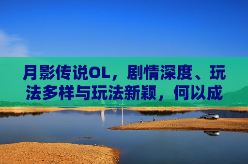 月影传说OL，剧情深度、玩法多样与玩法新颖，何以成为备受玩家青睐的游戏,月影传说ol好玩吗值得玩吗