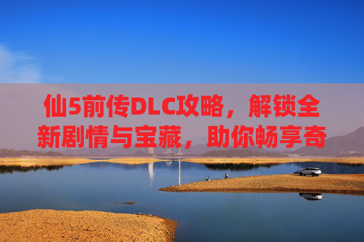 仙5前传DLC攻略，解锁全新剧情与宝藏，助你畅享奇幻冒险之旅,仙五前传DLC攻略