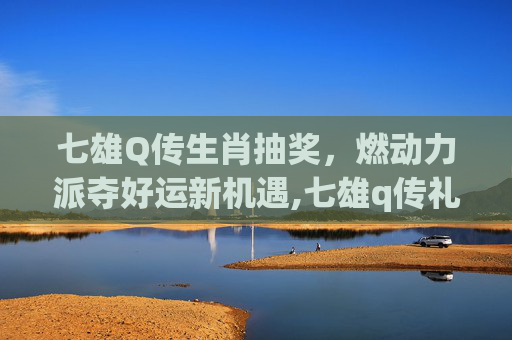 七雄Q传生肖抽奖，燃动力派夺好运新机遇,七雄q传礼包