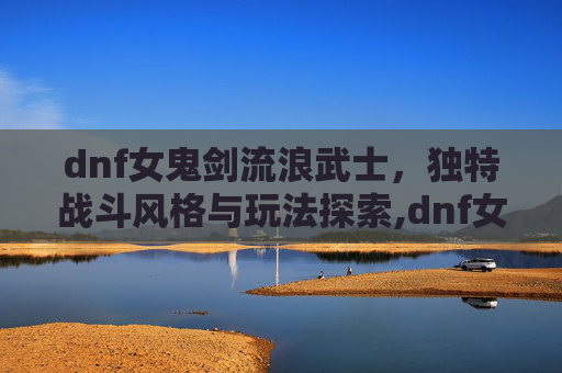 dnf女鬼剑流浪武士，独特战斗风格与玩法探索,dnf女鬼剑流浪武士加点
