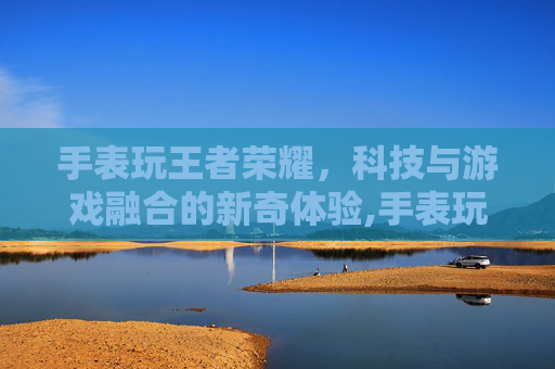 手表玩王者荣耀，科技与游戏融合的新奇体验,手表玩王者荣耀视频怎么弄