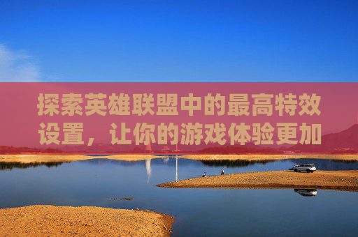探索英雄联盟中的最高特效设置，让你的游戏体验更加震撼,英雄联盟最高特效