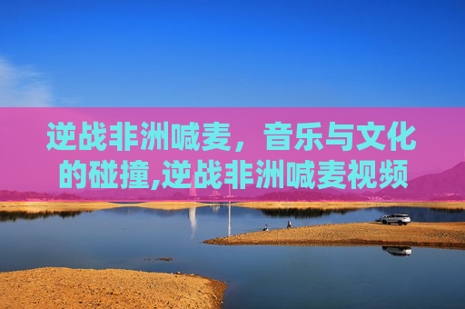 逆战非洲喊麦，音乐与文化的碰撞,逆战非洲喊麦视频