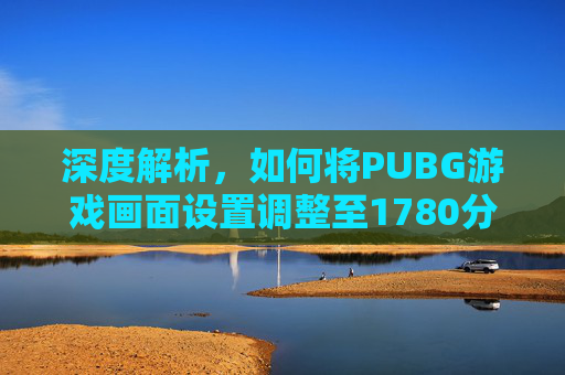 深度解析，如何将PUBG游戏画面设置调整至1780分辨率