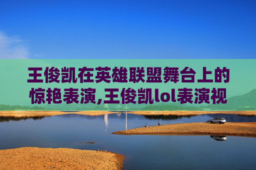 王俊凯在英雄联盟舞台上的惊艳表演,王俊凯lol表演视频在线观看