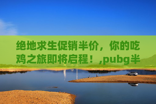绝地求生促销半价，你的吃鸡之旅即将启程！,pubg半价2020