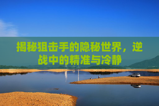 揭秘狙击手的隐秘世界，逆战中的精准与冷静