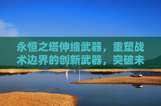 永恒之塔伸缩武器，重塑战术边界的创新武器，突破未来战争的装备范式,永恒之塔伸缩武器是什么意思