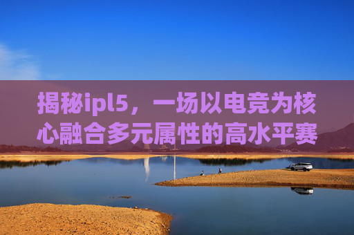 揭秘ipl5，一场以电竞为核心融合多元属性的高水平赛事，开启规则解读与看点分析,ipl5是什么级别的比赛