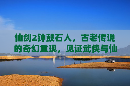 仙剑2钟鼓石人，古老传说的奇幻重现，见证武侠与仙侠交织的魅力,仙剑2钟鼓石人攻略详细图