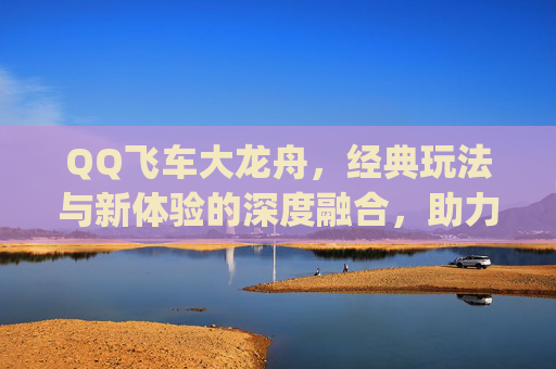 QQ飞车大龙舟，经典玩法与新体验的深度融合，助力玩家释放竞速激情,qq飞车龙舟座椅