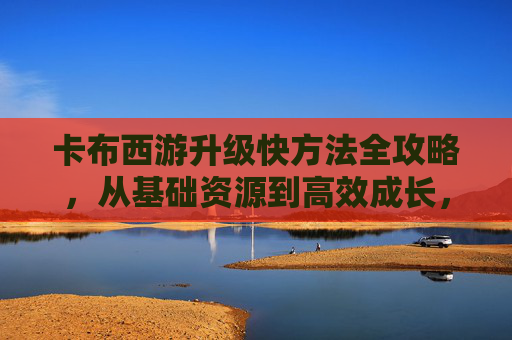 卡布西游升级快方法全攻略，从基础资源到高效成长，轻松突破升级瓶颈,卡布西游怎么升级快一点